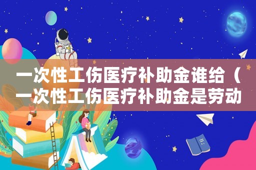 一次性工傷醫(yī)療補(bǔ)助金誰給（一次性工傷醫(yī)療補(bǔ)助金是勞動(dòng)局給嗎）