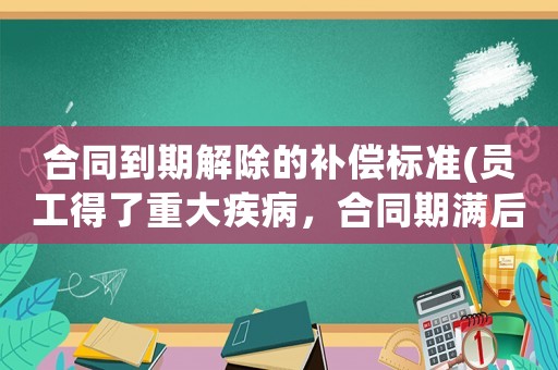 合同到期解除的補償標準(員工得了重大疾病，合同期滿后原單位要解除聘用，員工可以得到什么樣的經(jīng)濟補償)