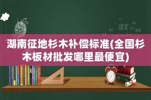 湖南征地杉木補償標(biāo)準(zhǔn)(全國杉木板材批發(fā)哪里最便宜)