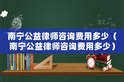 南寧公益律師咨詢費(fèi)用多少（南寧公益律師咨詢費(fèi)用多少）