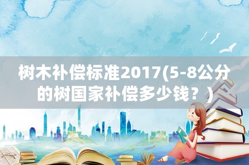 樹木補償標準2017(5-8公分的樹國家補償多少錢？)