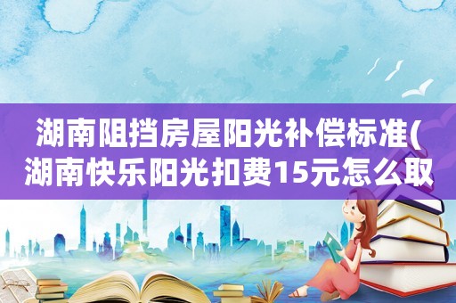 湖南阻擋房屋陽(yáng)光補(bǔ)償標(biāo)準(zhǔn)(湖南快樂(lè)陽(yáng)光扣費(fèi)15元怎么取消)