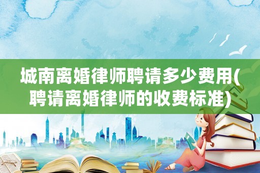 城南離婚律師聘請多少費用(聘請離婚律師的收費標準)