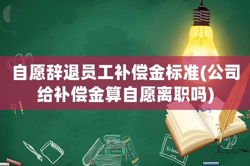 自愿辭退員工補(bǔ)償金標(biāo)準(zhǔn)(公司給補(bǔ)償金算自愿離職嗎)