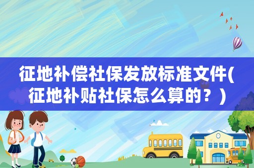 征地補(bǔ)償社保發(fā)放標(biāo)準(zhǔn)文件(征地補(bǔ)貼社保怎么算的？)