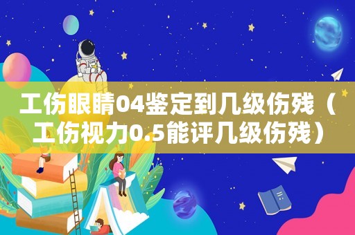 工傷眼睛04鑒定到幾級傷殘（工傷視力0.5能評幾級傷殘）