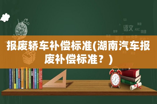 報(bào)廢轎車補(bǔ)償標(biāo)準(zhǔn)(湖南汽車報(bào)廢補(bǔ)償標(biāo)準(zhǔn)？)