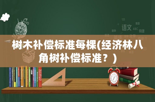 樹木補(bǔ)償標(biāo)準(zhǔn)每棵(經(jīng)濟(jì)林八角樹補(bǔ)償標(biāo)準(zhǔn)？)