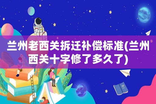 蘭州老西關(guān)拆遷補(bǔ)償標(biāo)準(zhǔn)(蘭州西關(guān)十字修了多久了)