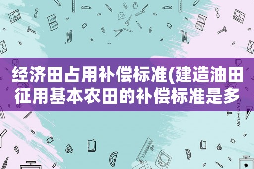 經(jīng)濟(jì)田占用補(bǔ)償標(biāo)準(zhǔn)(建造油田征用基本農(nóng)田的補(bǔ)償標(biāo)準(zhǔn)是多少？)
