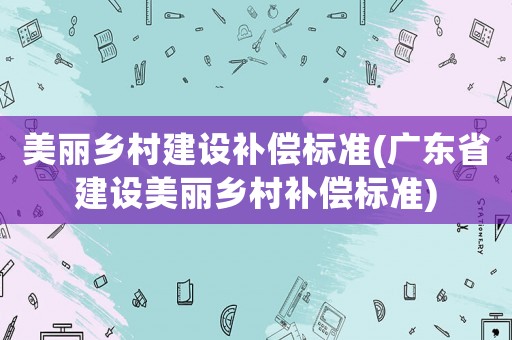 美麗鄉(xiāng)村建設(shè)補(bǔ)償標(biāo)準(zhǔn)(廣東省建設(shè)美麗鄉(xiāng)村補(bǔ)償標(biāo)準(zhǔn))