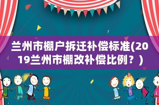 蘭州市棚戶拆遷補償標(biāo)準(2019蘭州市棚改補償比例？)