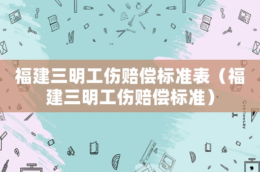 福建三明工傷賠償標準表（福建三明工傷賠償標準）