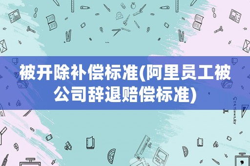 被開除補償標準(阿里員工被公司辭退賠償標準)