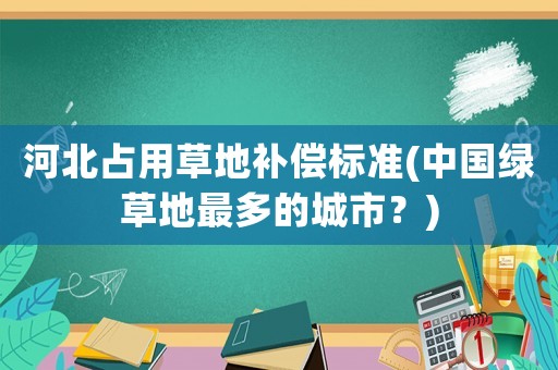 河北占用草地補(bǔ)償標(biāo)準(zhǔn)(中國綠草地最多的城市？)