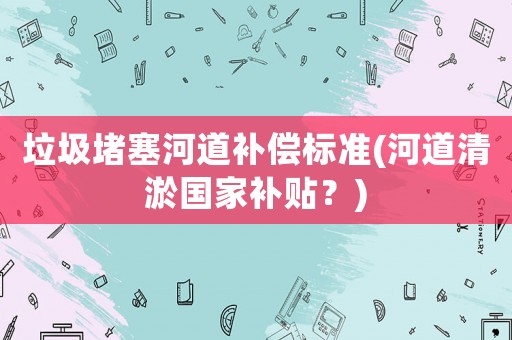 垃圾堵塞河道補(bǔ)償標(biāo)準(zhǔn)(河道清淤國家補(bǔ)貼？)