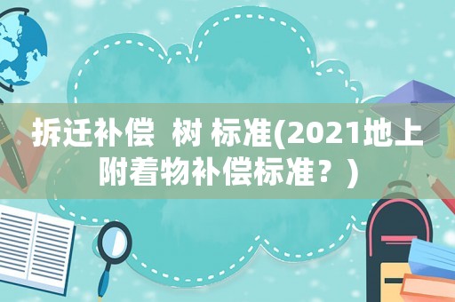 拆遷補償  樹 標(biāo)準(zhǔn)(2021地上附著物補償標(biāo)準(zhǔn)？)