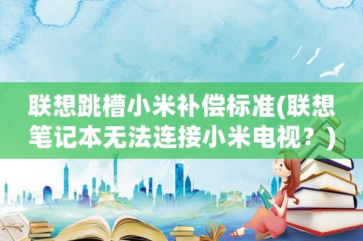 聯(lián)想跳槽小米補(bǔ)償標(biāo)準(zhǔn)(聯(lián)想筆記本無法連接小米電視？)