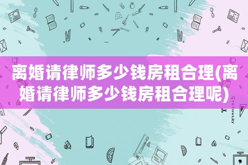 離婚請(qǐng)律師多少錢房租合理(離婚請(qǐng)律師多少錢房租合理呢)
