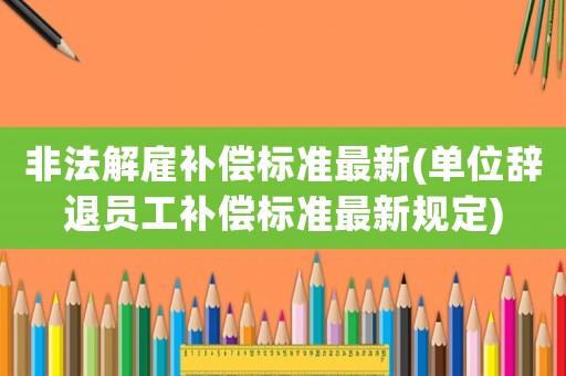 非法解雇補(bǔ)償標(biāo)準(zhǔn)最新(單位辭退員工補(bǔ)償標(biāo)準(zhǔn)最新規(guī)定)