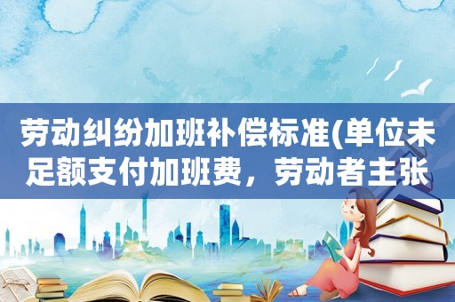 勞動糾紛加班補(bǔ)償標(biāo)準(zhǔn)(單位未足額支付加班費(fèi)，勞動者主張經(jīng)濟(jì)補(bǔ)償可以獲得支持嗎？)