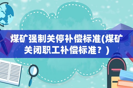 煤礦強制關停補償標準(煤礦關閉職工補償標準？)