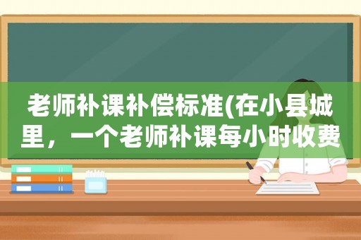 老師補(bǔ)課補(bǔ)償標(biāo)準(zhǔn)(在小縣城里，一個(gè)老師補(bǔ)課每小時(shí)收費(fèi)一百元上下合理嗎？)