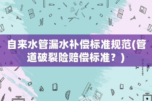 自來水管漏水補(bǔ)償標(biāo)準(zhǔn)規(guī)范(管道破裂險(xiǎn)賠償標(biāo)準(zhǔn)？)