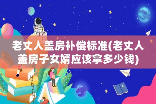 老丈人蓋房補償標準(老丈人蓋房子女婿應(yīng)該拿多少錢)