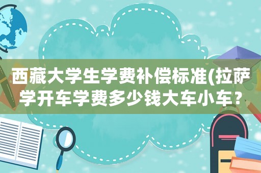 西藏大學(xué)生學(xué)費(fèi)補(bǔ)償標(biāo)準(zhǔn)(拉薩學(xué)開車學(xué)費(fèi)多少錢大車小車？)