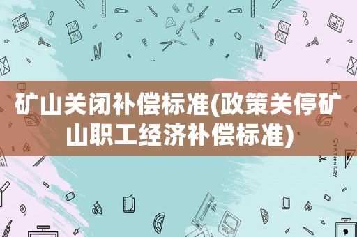 礦山關(guān)閉補償標準(政策關(guān)停礦山職工經(jīng)濟補償標準)