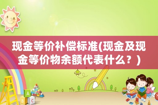 現(xiàn)金等價(jià)補(bǔ)償標(biāo)準(zhǔn)(現(xiàn)金及現(xiàn)金等價(jià)物余額代表什么？)