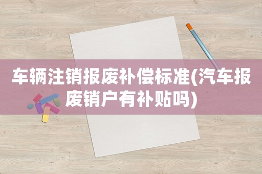 車(chē)輛注銷(xiāo)報(bào)廢補(bǔ)償標(biāo)準(zhǔn)(汽車(chē)報(bào)廢銷(xiāo)戶(hù)有補(bǔ)貼嗎)