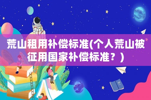 荒山租用補(bǔ)償標(biāo)準(zhǔn)(個(gè)人荒山被征用國(guó)家補(bǔ)償標(biāo)準(zhǔn)？)