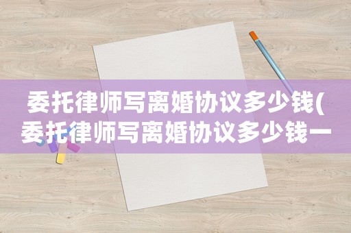 委托律師寫離婚協(xié)議多少錢(委托律師寫離婚協(xié)議多少錢一份)