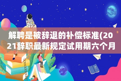 解聘是被辭退的補償標準(2021辭職最新規(guī)定試用期六個月被單位辭退有補償嗎)