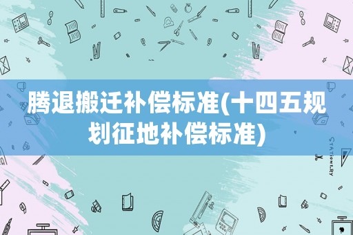 騰退搬遷補(bǔ)償標(biāo)準(zhǔn)(十四五規(guī)劃征地補(bǔ)償標(biāo)準(zhǔn))