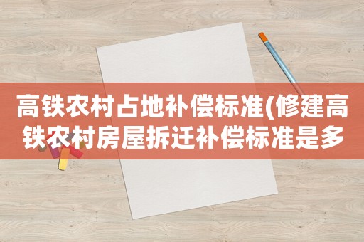 高鐵農(nóng)村占地補償標(biāo)準(zhǔn)(修建高鐵農(nóng)村房屋拆遷補償標(biāo)準(zhǔn)是多少)