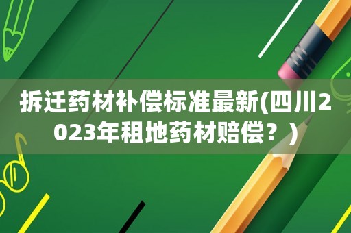 拆遷藥材補償標準最新(四川2023年租地藥材賠償？)