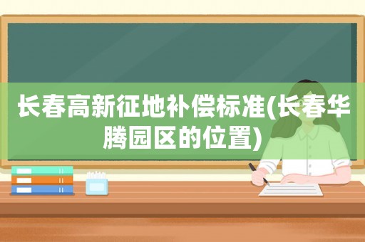 長春高新征地補(bǔ)償標(biāo)準(zhǔn)(長春華騰園區(qū)的位置)