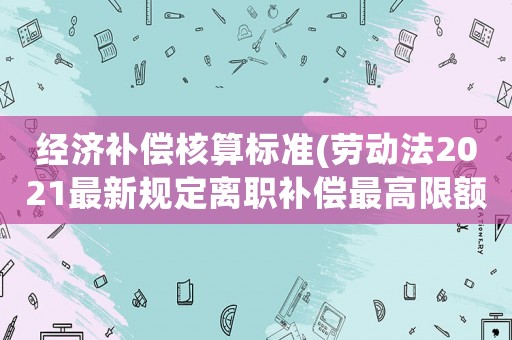 經濟補償核算標準(勞動法2021最新規(guī)定離職補償最高限額？)