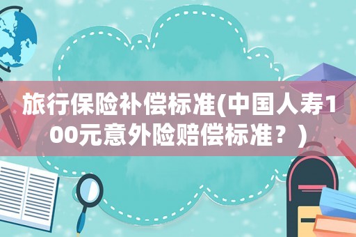 旅行保險補(bǔ)償標(biāo)準(zhǔn)(中國人壽100元意外險賠償標(biāo)準(zhǔn)？)