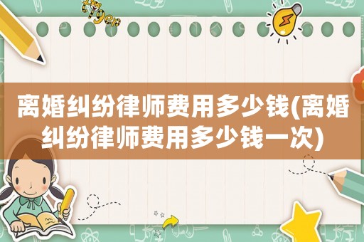 離婚糾紛律師費用多少錢(離婚糾紛律師費用多少錢一次)