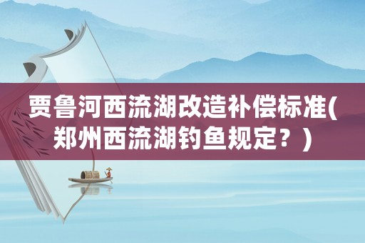 賈魯河西流湖改造補(bǔ)償標(biāo)準(zhǔn)(鄭州西流湖釣魚規(guī)定？)