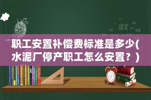 職工安置補(bǔ)償費(fèi)標(biāo)準(zhǔn)是多少(水泥廠停產(chǎn)職工怎么安置？)