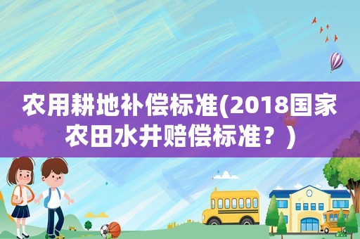 農(nóng)用耕地補(bǔ)償標(biāo)準(zhǔn)(2018國家農(nóng)田水井賠償標(biāo)準(zhǔn)？)