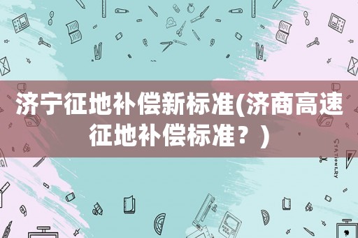 濟寧征地補償新標準(濟商高速征地補償標準？)
