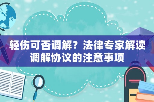輕傷可否調(diào)解？法律專家解讀調(diào)解協(xié)議的注意事項