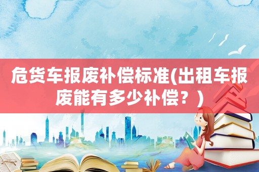 危貨車報(bào)廢補(bǔ)償標(biāo)準(zhǔn)(出租車報(bào)廢能有多少補(bǔ)償？)