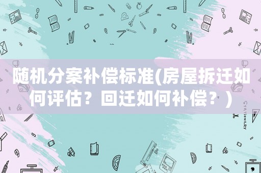 隨機(jī)分案補(bǔ)償標(biāo)準(zhǔn)(房屋拆遷如何評(píng)估？回遷如何補(bǔ)償？)